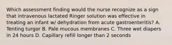 Which assessment finding would the nurse recognize as a sign that intravenous lactated Ringer solution was effective in treating an infant w/ dehydration from acute gastroenteritis? A. Tenting turgor B. Pale mucous membranes C. Three wet diapers in 24 hours D. Capillary refill longer than 2 seconds