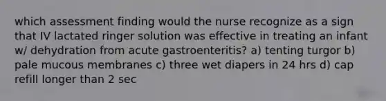 which assessment finding would the nurse recognize as a sign that IV lactated ringer solution was effective in treating an infant w/ dehydration from acute gastroenteritis? a) tenting turgor b) pale mucous membranes c) three wet diapers in 24 hrs d) cap refill longer than 2 sec