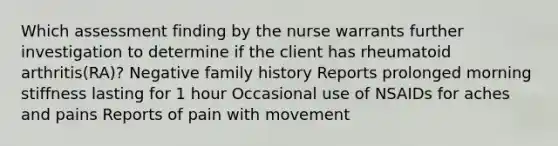 Which assessment finding by the nurse warrants further investigation to determine if the client has rheumatoid arthritis(RA)? Negative family history Reports prolonged morning stiffness lasting for 1 hour Occasional use of NSAIDs for aches and pains Reports of pain with movement