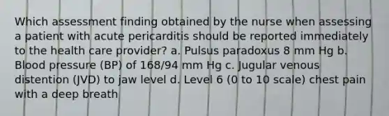 Which assessment finding obtained by the nurse when assessing a patient with acute pericarditis should be reported immediately to the health care provider? a. Pulsus paradoxus 8 mm Hg b. Blood pressure (BP) of 168/94 mm Hg c. Jugular venous distention (JVD) to jaw level d. Level 6 (0 to 10 scale) chest pain with a deep breath