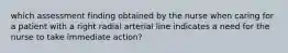 which assessment finding obtained by the nurse when caring for a patient with a right radial arterial line indicates a need for the nurse to take immediate action?