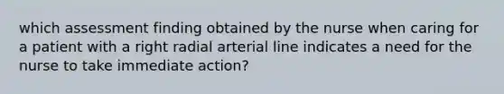 which assessment finding obtained by the nurse when caring for a patient with a right radial arterial line indicates a need for the nurse to take immediate action?