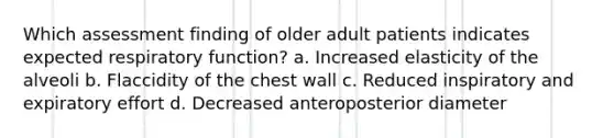 Which assessment finding of older adult patients indicates expected respiratory function? a. Increased elasticity of the alveoli b. Flaccidity of the chest wall c. Reduced inspiratory and expiratory effort d. Decreased anteroposterior diameter