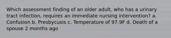 Which assessment finding of an older adult, who has a urinary tract infection, requires an immediate nursing intervention? a. Confusion b. Presbycusis c. Temperature of 97.9F d. Death of a spouse 2 months ago