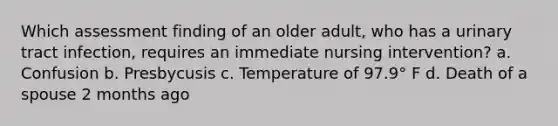 Which assessment finding of an older adult, who has a urinary tract infection, requires an immediate nursing intervention? a. Confusion b. Presbycusis c. Temperature of 97.9° F d. Death of a spouse 2 months ago