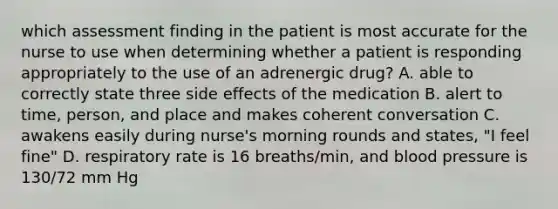 which assessment finding in the patient is most accurate for the nurse to use when determining whether a patient is responding appropriately to the use of an adrenergic drug? A. able to correctly state three side effects of the medication B. alert to time, person, and place and makes coherent conversation C. awakens easily during nurse's morning rounds and states, "I feel fine" D. respiratory rate is 16 breaths/min, and blood pressure is 130/72 mm Hg