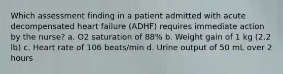 Which assessment finding in a patient admitted with acute decompensated heart failure (ADHF) requires immediate action by the nurse? a. O2 saturation of 88% b. Weight gain of 1 kg (2.2 lb) c. Heart rate of 106 beats/min d. Urine output of 50 mL over 2 hours