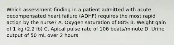 Which assessment finding in a patient admitted with acute decompensated heart failure (ADHF) requires the most rapid action by the nurse? A. Oxygen saturation of 88% B. Weight gain of 1 kg (2.2 lb) C. Apical pulse rate of 106 beats/minute D. Urine output of 50 mL over 2 hours