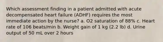 Which assessment finding in a patient admitted with acute decompensated heart failure (ADHF) requires the most immediate action by the nurse? a. O2 saturation of 88% c. Heart rate of 106 beats/min b. Weight gain of 1 kg (2.2 lb) d. Urine output of 50 mL over 2 hours