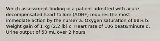 Which assessment finding in a patient admitted with acute decompensated heart failure (ADHF) requires the most immediate action by the nurse? a. Oxygen saturation of 88% b. Weight gain of 1 kg (2.2 lb) c. Heart rate of 106 beats/minute d. Urine output of 50 mL over 2 hours