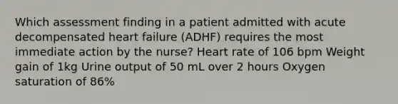 Which assessment finding in a patient admitted with acute decompensated heart failure (ADHF) requires the most immediate action by the nurse? Heart rate of 106 bpm Weight gain of 1kg Urine output of 50 mL over 2 hours Oxygen saturation of 86%