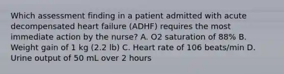 Which assessment finding in a patient admitted with acute decompensated heart failure (ADHF) requires the most immediate action by the nurse? A. O2 saturation of 88% B. Weight gain of 1 kg (2.2 lb) C. Heart rate of 106 beats/min D. Urine output of 50 mL over 2 hours