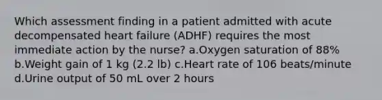 Which assessment finding in a patient admitted with acute decompensated heart failure (ADHF) requires the most immediate action by the nurse? a.Oxygen saturation of 88% b.Weight gain of 1 kg (2.2 lb) c.Heart rate of 106 beats/minute d.Urine output of 50 mL over 2 hours