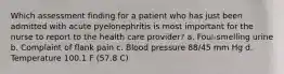 Which assessment finding for a patient who has just been admitted with acute pyelonephritis is most important for the nurse to report to the health care provider? a. Foul-smelling urine b. Complaint of flank pain c. Blood pressure 88/45 mm Hg d. Temperature 100.1 F (57.8 C)