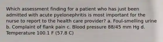 Which assessment finding for a patient who has just been admitted with acute pyelonephritis is most important for the nurse to report to the health care provider? a. Foul-smelling urine b. Complaint of flank pain c. <a href='https://www.questionai.com/knowledge/kD0HacyPBr-blood-pressure' class='anchor-knowledge'>blood pressure</a> 88/45 mm Hg d. Temperature 100.1 F (57.8 C)