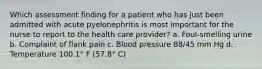 Which assessment finding for a patient who has just been admitted with acute pyelonephritis is most important for the nurse to report to the health care provider? a. Foul-smelling urine b. Complaint of flank pain c. Blood pressure 88/45 mm Hg d. Temperature 100.1° F (57.8° C)