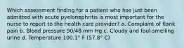 Which assessment finding for a patient who has just been admitted with acute pyelonephritis is most important for the nurse to report to the health care provider? a. Complaint of flank pain b. Blood pressure 90/48 mm Hg c. Cloudy and foul-smelling urine d. Temperature 100.1° F (57.8° C)