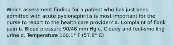 Which assessment finding for a patient who has just been admitted with acute pyelonephritis is most important for the nurse to report to the health care provider? a. Complaint of flank pain b. Blood pressure 90/48 mm Hg c. Cloudy and foul-smelling urine d. Temperature 100.1° F (57.8° C)