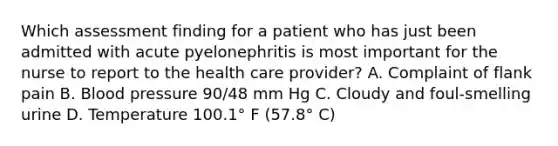 Which assessment finding for a patient who has just been admitted with acute pyelonephritis is most important for the nurse to report to the health care provider? A. Complaint of flank pain B. Blood pressure 90/48 mm Hg C. Cloudy and foul-smelling urine D. Temperature 100.1° F (57.8° C)