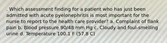 . Which assessment finding for a patient who has just been admitted with acute pyelonephritis is most important for the nurse to report to the health care provider? a. Complaint of flank pain b. Blood pressure 90/48 mm Hg c. Cloudy and foul-smelling urine d. Temperature 100.1 F (57.8 C)