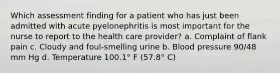 Which assessment finding for a patient who has just been admitted with acute pyelonephritis is most important for the nurse to report to the health care provider? a. Complaint of flank pain c. Cloudy and foul-smelling urine b. Blood pressure 90/48 mm Hg d. Temperature 100.1° F (57.8° C)