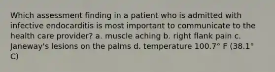 Which assessment finding in a patient who is admitted with infective endocarditis is most important to communicate to the health care provider? a. muscle aching b. right flank pain c. Janeway's lesions on the palms d. temperature 100.7° F (38.1° C)