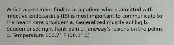 Which assessment finding in a patient who is admitted with infective endocarditis (IE) is most important to communicate to the health care provider? a. Generalized muscle aching b. Sudden onset right flank pain c. Janeway's lesions on the palms d. Temperature 100.7° F (38.1° C)