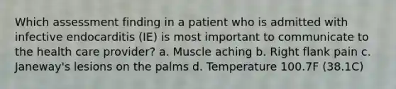 Which assessment finding in a patient who is admitted with infective endocarditis (IE) is most important to communicate to the health care provider? a. Muscle aching b. Right flank pain c. Janeway's lesions on the palms d. Temperature 100.7F (38.1C)