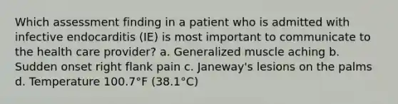 Which assessment finding in a patient who is admitted with infective endocarditis (IE) is most important to communicate to the health care provider? a. Generalized muscle aching b. Sudden onset right flank pain c. Janeway's lesions on the palms d. Temperature 100.7°F (38.1°C)