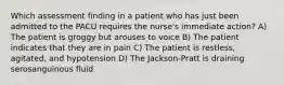 Which assessment finding in a patient who has just been admitted to the PACU requires the nurse's immediate action? A) The patient is groggy but arouses to voice B) The patient indicates that they are in pain C) The patient is restless, agitated, and hypotension D) The Jackson-Pratt is draining serosanguinous fluid