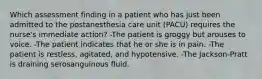 Which assessment finding in a patient who has just been admitted to the postanesthesia care unit (PACU) requires the nurse's immediate action? -The patient is groggy but arouses to voice. -The patient indicates that he or she is in pain. -The patient is restless, agitated, and hypotensive. -The Jackson-Pratt is draining serosanguinous fluid.