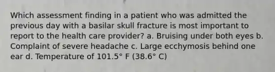 Which assessment finding in a patient who was admitted the previous day with a basilar skull fracture is most important to report to the health care provider? a. Bruising under both eyes b. Complaint of severe headache c. Large ecchymosis behind one ear d. Temperature of 101.5° F (38.6° C)