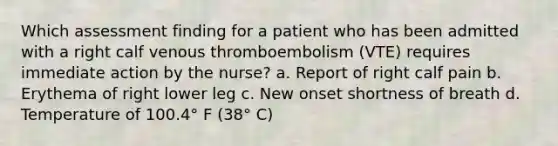 Which assessment finding for a patient who has been admitted with a right calf venous thromboembolism (VTE) requires immediate action by the nurse? a. Report of right calf pain b. Erythema of right lower leg c. New onset shortness of breath d. Temperature of 100.4° F (38° C)