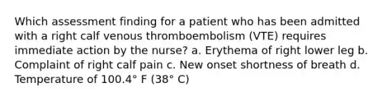 Which assessment finding for a patient who has been admitted with a right calf venous thromboembolism (VTE) requires immediate action by the nurse? a. Erythema of right lower leg b. Complaint of right calf pain c. New onset shortness of breath d. Temperature of 100.4° F (38° C)