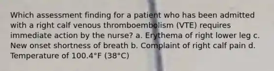 Which assessment finding for a patient who has been admitted with a right calf venous thromboembolism (VTE) requires immediate action by the nurse? a. Erythema of right lower leg c. New onset shortness of breath b. Complaint of right calf pain d. Temperature of 100.4°F (38°C)