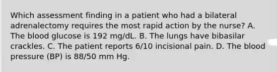 Which assessment finding in a patient who had a bilateral adrenalectomy requires the most rapid action by the nurse? A. The blood glucose is 192 mg/dL. B. The lungs have bibasilar crackles. C. The patient reports 6/10 incisional pain. D. The blood pressure (BP) is 88/50 mm Hg.