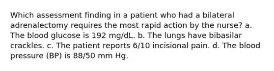 Which assessment finding in a patient who had a bilateral adrenalectomy requires the most rapid action by the nurse? a. <a href='https://www.questionai.com/knowledge/k7oXMfj7lk-the-blood' class='anchor-knowledge'>the blood</a> glucose is 192 mg/dL. b. The lungs have bibasilar crackles. c. The patient reports 6/10 incisional pain. d. The <a href='https://www.questionai.com/knowledge/kD0HacyPBr-blood-pressure' class='anchor-knowledge'>blood pressure</a> (BP) is 88/50 mm Hg.