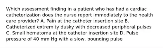 Which assessment finding in a patient who has had a cardiac catheterization does the nurse report immediately to the health care provider? A. Pain at the catheter insertion site B. Catheterized extremity dusky with decreased peripheral pulses C. Small hematoma at the catheter insertion site D. Pulse pressure of 40 mm Hg with a slow, bounding pulse