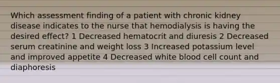 Which assessment finding of a patient with chronic kidney disease indicates to the nurse that hemodialysis is having the desired effect? 1 Decreased hematocrit and diuresis 2 Decreased serum creatinine and weight loss 3 Increased potassium level and improved appetite 4 Decreased white blood cell count and diaphoresis