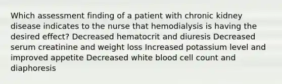 Which assessment finding of a patient with chronic kidney disease indicates to the nurse that hemodialysis is having the desired effect? Decreased hematocrit and diuresis Decreased serum creatinine and weight loss Increased potassium level and improved appetite Decreased white blood cell count and diaphoresis