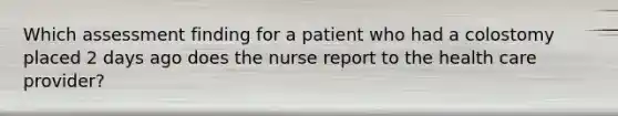 Which assessment finding for a patient who had a colostomy placed 2 days ago does the nurse report to the health care provider?