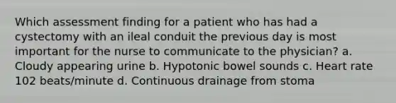 Which assessment finding for a patient who has had a cystectomy with an ileal conduit the previous day is most important for the nurse to communicate to the physician? a. Cloudy appearing urine b. Hypotonic bowel sounds c. Heart rate 102 beats/minute d. Continuous drainage from stoma