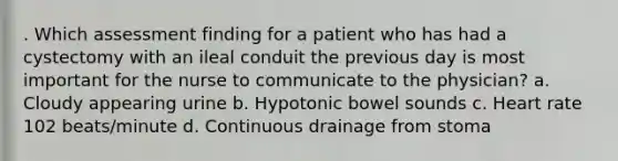 . Which assessment finding for a patient who has had a cystectomy with an ileal conduit the previous day is most important for the nurse to communicate to the physician? a. Cloudy appearing urine b. Hypotonic bowel sounds c. Heart rate 102 beats/minute d. Continuous drainage from stoma