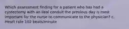 Which assessment finding for a patient who has had a cystectomy with an ileal conduit the previous day is most important for the nurse to communicate to the physician? c. Heart rate 102 beats/minute