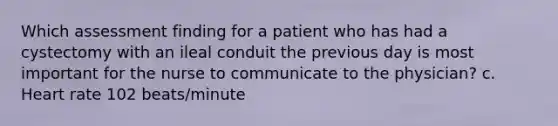 Which assessment finding for a patient who has had a cystectomy with an ileal conduit the previous day is most important for the nurse to communicate to the physician? c. Heart rate 102 beats/minute