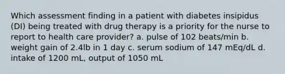 Which assessment finding in a patient with diabetes insipidus (DI) being treated with drug therapy is a priority for the nurse to report to health care provider? a. pulse of 102 beats/min b. weight gain of 2.4lb in 1 day c. serum sodium of 147 mEq/dL d. intake of 1200 mL, output of 1050 mL