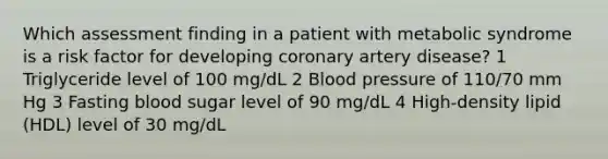 Which assessment finding in a patient with metabolic syndrome is a risk factor for developing coronary artery disease? 1 Triglyceride level of 100 mg/dL 2 Blood pressure of 110/70 mm Hg 3 Fasting blood sugar level of 90 mg/dL 4 High-density lipid (HDL) level of 30 mg/dL