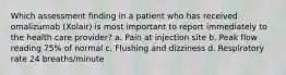 Which assessment finding in a patient who has received omalizumab (Xolair) is most important to report immediately to the health care provider? a. Pain at injection site b. Peak flow reading 75% of normal c. Flushing and dizziness d. Respiratory rate 24 breaths/minute