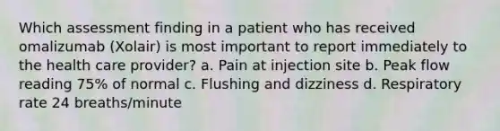 Which assessment finding in a patient who has received omalizumab (Xolair) is most important to report immediately to the health care provider? a. Pain at injection site b. Peak flow reading 75% of normal c. Flushing and dizziness d. Respiratory rate 24 breaths/minute