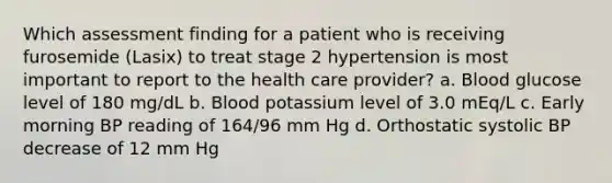 Which assessment finding for a patient who is receiving furosemide (Lasix) to treat stage 2 hypertension is most important to report to the health care provider? a. Blood glucose level of 180 mg/dL b. Blood potassium level of 3.0 mEq/L c. Early morning BP reading of 164/96 mm Hg d. Orthostatic systolic BP decrease of 12 mm Hg